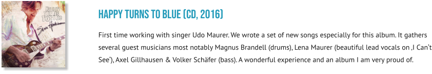 happy turns to blue (CD, 2016) First time working with singer Udo Maurer. We wrote a set of new songs especially for this album. It gathers several guest musicians most notably Magnus Brandell (drums), Lena Maurer (beautiful lead vocals on ‚I Can‘t See‘), Axel Gillhausen & Volker Schäfer (bass). A wonderful experience and an album I am very proud of.