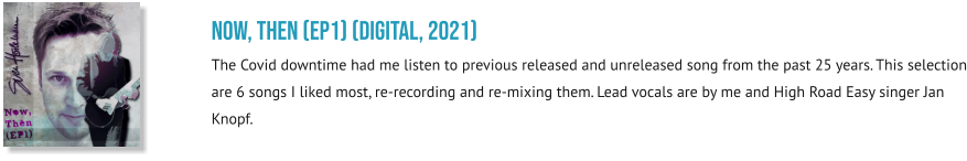 NOW, THEN (EP1) (digital, 2021) The Covid downtime had me listen to previous released and unreleased song from the past 25 years. This selection are 6 songs I liked most, re-recording and re-mixing them. Lead vocals are by me and High Road Easy singer Jan Knopf.
