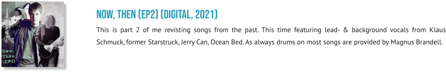 NOW, THEN (EP2) (digital, 2021) This is part 2 of me revisting songs from the past. This time featuring lead- & background vocals from Klaus Schmuck, former Starstruck, Jerry Can, Ocean Bed. As always drums on most songs are provided by Magnus Brandell.