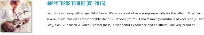 happy turns to blue (CD, 2016) First time working with singer Udo Maurer. We wrote a set of new songs especially for this album. It gathers several guest musicians most notably Magnus Brandell (drums), Lena Maurer (beautiful lead vocals on ‚I Can‘t See‘), Axel Gillhausen & Volker Schäfer (bass). A wonderful experience and an album I am very proud of.