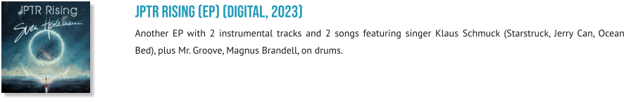 JPTR Rising (EP) (digital, 2023) Another EP with 2 instrumental tracks and 2 songs featuring singer Klaus Schmuck (Starstruck, Jerry Can, Ocean Bed), plus Mr. Groove, Magnus Brandell, on drums.