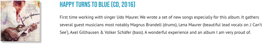 happy turns to blue (CD, 2016) First time working with singer Udo Maurer. We wrote a set of new songs especially for this album. It gathers several guest musicians most notably Magnus Brandell (drums), Lena Maurer (beautiful lead vocals on ‚I Can‘t See‘), Axel Gillhausen & Volker Schäfer (bass). A wonderful experience and an album I am very proud of.